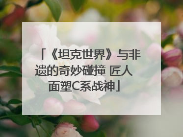 《坦克世界》与非遗的奇妙碰撞 匠人面塑C系战神