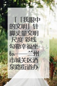 「我眼中的文明」针脚丈量文明尺度 彩线勾勒幸福坐标——兰州市城关区酒泉路街道办事处