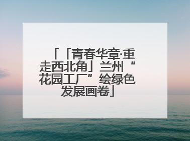 「青春华章·重走西北角」兰州“花园工厂”绘绿色发展画卷