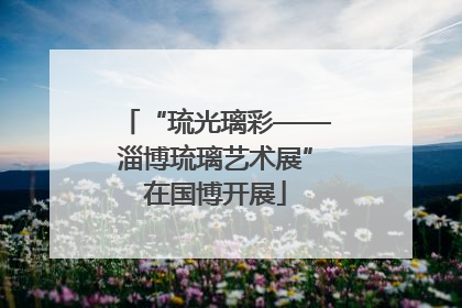 “琉光璃彩——淄博琉璃艺术展”在国博开展