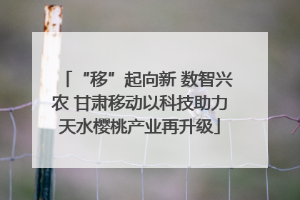 “移”起向新 数智兴农 甘肃移动以科技助力天水樱桃产业再升级