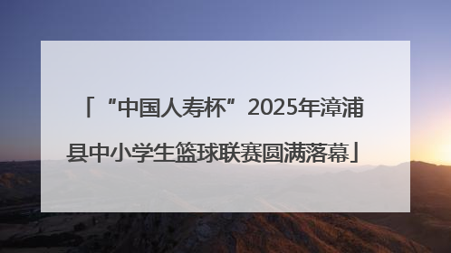 “中国人寿杯”2025年漳浦县中小学生篮球联赛圆满落幕