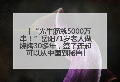 “光牛筋就5000万串！”岳阳71岁老人做烧烤30多年，签子连起可以从中国到秘鲁
