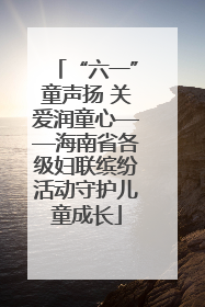“六一”童声扬 关爱润童心——海南省各级妇联缤纷活动守护儿童成长