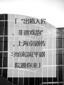 “出箱入匠、非遗戏韵”，上海京剧传习馆和宛平剧院邀你来