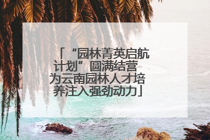 “园林菁英启航计划”圆满结营 为云南园林人才培养注入强劲动力