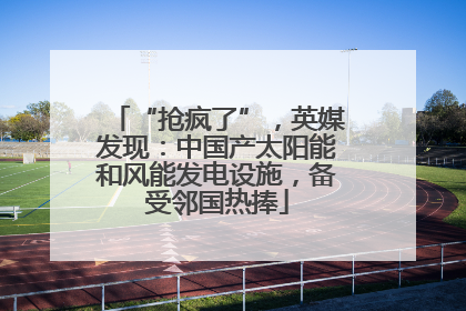 “抢疯了”，英媒发现：中国产太阳能和风能发电设施，备受邻国热捧