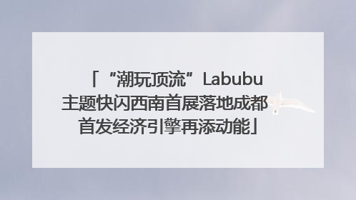 “潮玩顶流”Labubu主题快闪西南首展落地成都 首发经济引擎再添动能