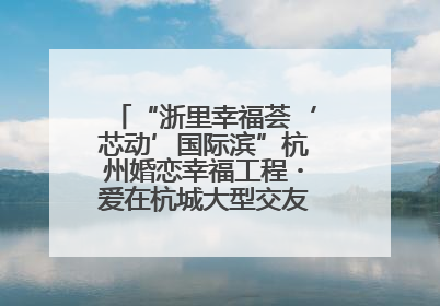 “浙里幸福荟‘芯动’国际滨”杭州婚恋幸福工程・爱在杭城大型交友活动甜蜜开启