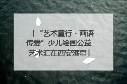 “艺术童行・画语传爱”少儿绘画公益艺术汇在西安落幕