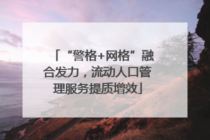 “警格+网格”融合发力，流动人口管理服务提质增效
