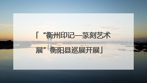 “衡州印记—篆刻艺术展”衡阳县巡展开展