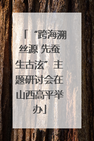 “跨海溯丝源 先蚕生古泫”主题研讨会在山西高平举办