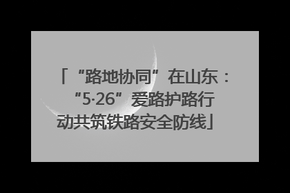 “路地协同”在山东：“5·26”爱路护路行动共筑铁路安全防线