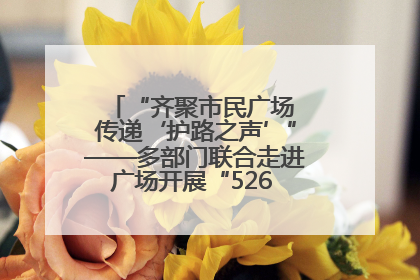 “齐聚市民广场 传递‘护路之声’”——多部门联合走进广场开展“526 我爱路”宣传活动