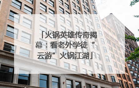 火锅英雄传奇揭幕：看老外学徒“云游”火锅江湖