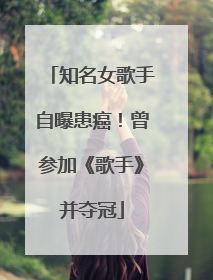 知名女歌手自曝患癌！曾参加《歌手》并夺冠