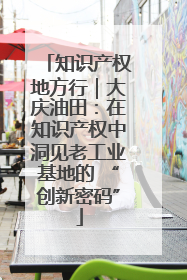 知识产权地方行｜大庆油田：在知识产权中洞见老工业基地的 “创新密码”