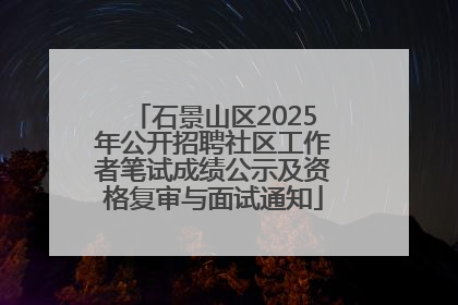 石景山区2025年公开招聘社区工作者笔试成绩公示及资格复审与面试通知