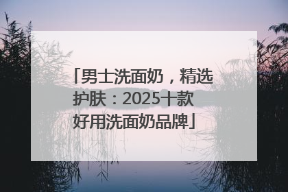 男士洗面奶，精选护肤：2025十款好用洗面奶品牌