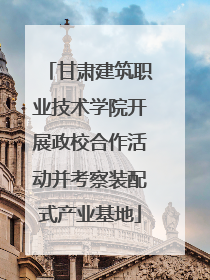 甘肃建筑职业技术学院开展政校合作活动并考察装配式产业基地