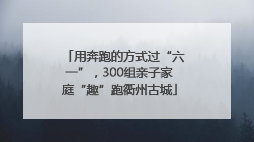 用奔跑的方式过“六一”，300组亲子家庭“趣”跑衢州古城