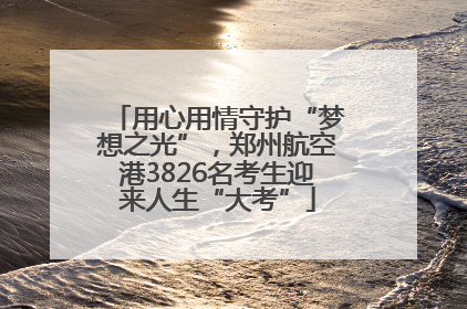 用心用情守护“梦想之光”，郑州航空港3826名考生迎来人生“大考”