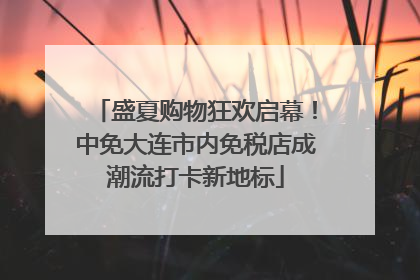 盛夏购物狂欢启幕！中免大连市内免税店成潮流打卡新地标