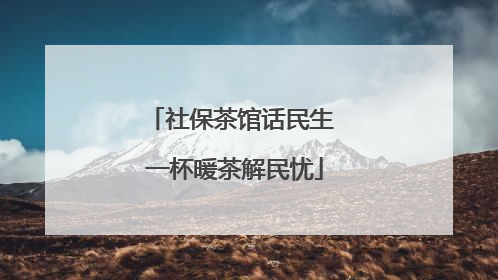 社保茶馆话民生 一杯暖茶解民忧