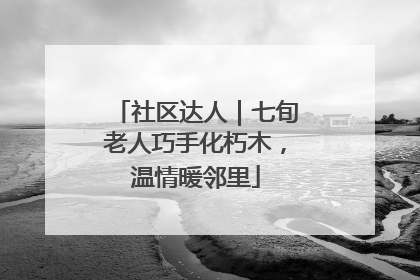 社区达人｜七旬老人巧手化朽木，温情暖邻里