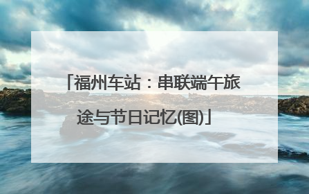 福州车站：串联端午旅途与节日记忆(图)