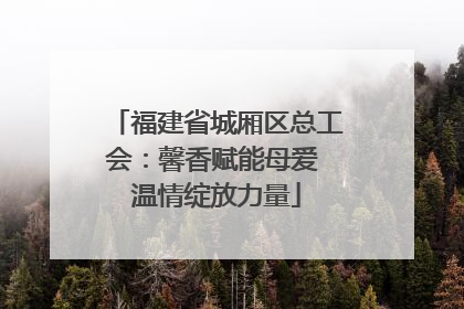 福建省城厢区总工会：馨香赋能母爱 温情绽放力量