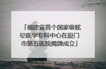 福建省首个国家级眩晕医学专科中心在厦门市第五医院揭牌成立