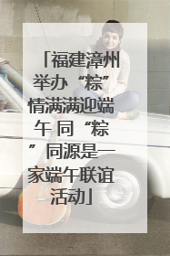 福建漳州举办“粽”情满满迎端午 同“粽”同源是一家端午联谊活动