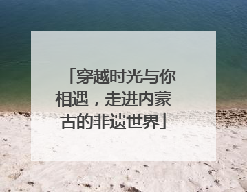 穿越时光与你相遇，走进内蒙古的非遗世界