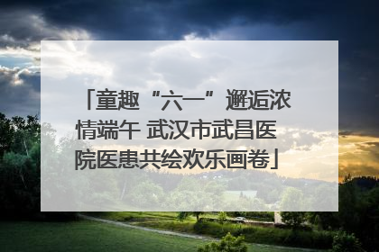 童趣“六一”邂逅浓情端午 武汉市武昌医院医患共绘欢乐画卷
