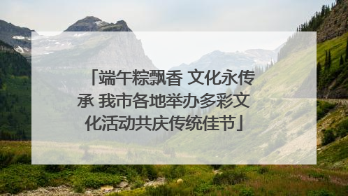 端午粽飘香 文化永传承 我市各地举办多彩文化活动共庆传统佳节