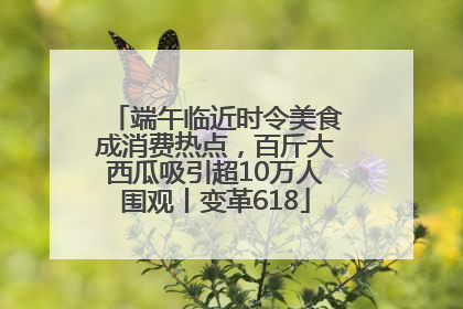 端午临近时令美食成消费热点，百斤大西瓜吸引超10万人围观丨变革618