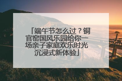 端午节怎么过？铜官窑国风乐园给你一场亲子家庭欢乐时光沉浸式新体验