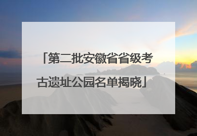 第二批安徽省省级考古遗址公园名单揭晓