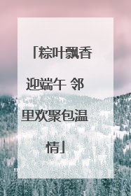 粽叶飘香迎端午 邻里欢聚包温情