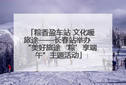 粽香盈车站 文化暖旅途——长春站举办 “美好旅途‘粽’享端午”主题活动