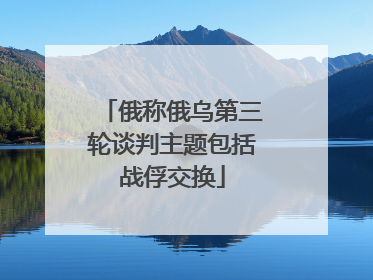俄称俄乌第三轮谈判主题包括战俘交换