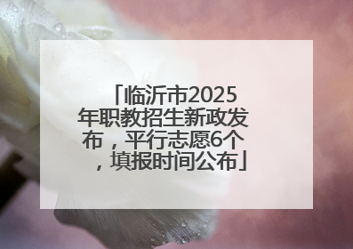 临沂市2025年职教招生新政发布，平行志愿6个，填报时间公布