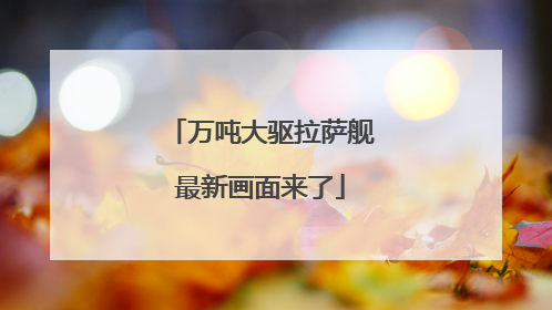 万吨大驱拉萨舰最新画面来了