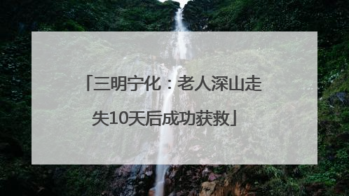 三明宁化：老人深山走失10天后成功获救