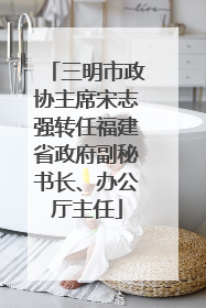 三明市政协主席宋志强转任福建省政府副秘书长、办公厅主任