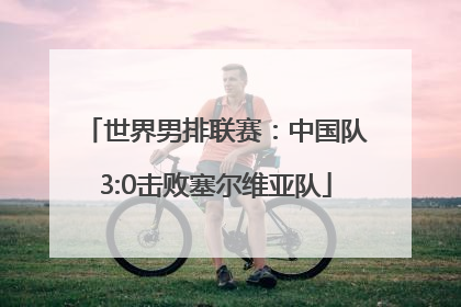 世界男排联赛：中国队3:0击败塞尔维亚队