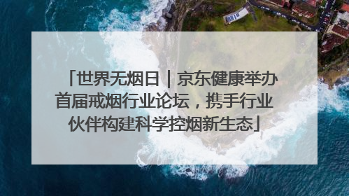 世界无烟日｜京东健康举办首届戒烟行业论坛，携手行业伙伴构建科学控烟新生态