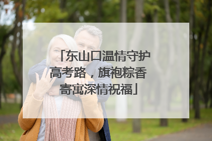 东山口温情守护高考路，旗袍粽香寄寓深情祝福